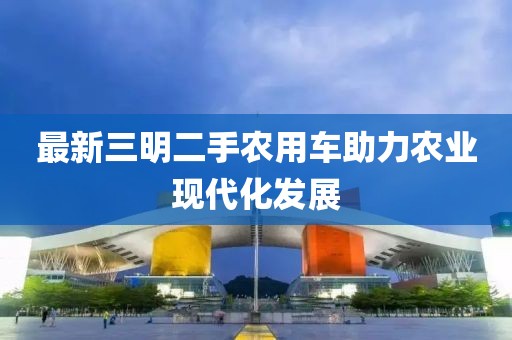 最新三明二手農(nóng)用車助力農(nóng)業(yè)現(xiàn)代化發(fā)展