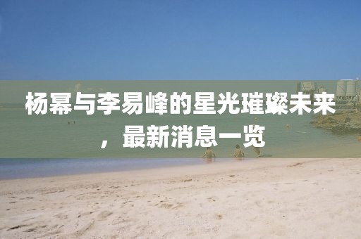 楊冪與李易峰的星光璀璨未來(lái)，最新消息一覽