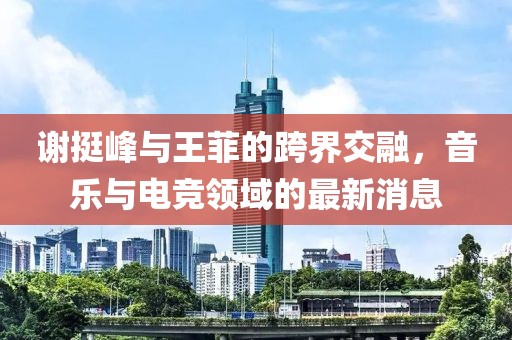 謝挺峰與王菲的跨界交融，音樂(lè)與電競(jìng)領(lǐng)域的最新消息