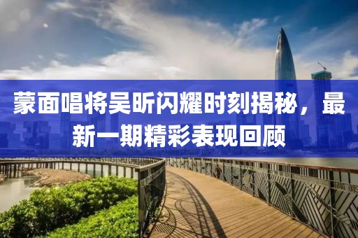 蒙面唱將吳昕閃耀時刻揭秘，最新一期精彩表現(xiàn)回顧