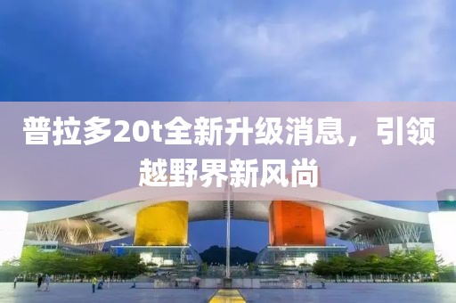 普拉多20t全新升級消息，引領越野界新風尚