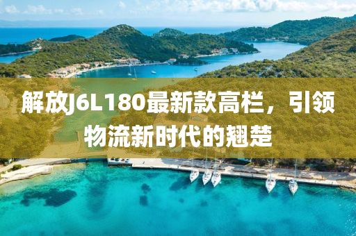 解放J6L180最新款高欄，引領(lǐng)物流新時代的翹楚