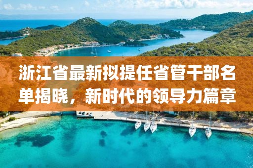 浙江省最新擬提任省管干部名單揭曉，新時代的領(lǐng)導(dǎo)力篇章