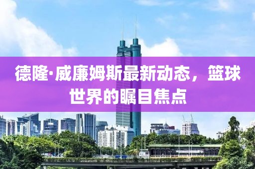 德隆·威廉姆斯最新動態(tài)，籃球世界的矚目焦點