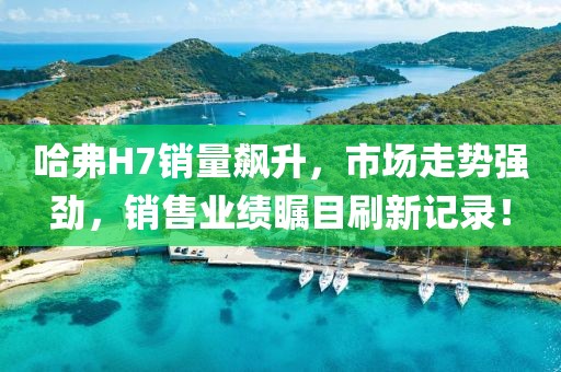 哈弗H7銷量飆升，市場(chǎng)走勢(shì)強(qiáng)勁，銷售業(yè)績(jī)矚目刷新記錄！