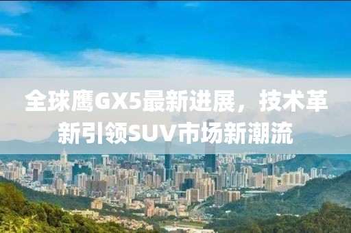 全球鷹GX5最新進(jìn)展，技術(shù)革新引領(lǐng)SUV市場(chǎng)新潮流