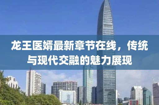 龍王醫(yī)婿最新章節(jié)在線，傳統(tǒng)與現(xiàn)代交融的魅力展現(xiàn)