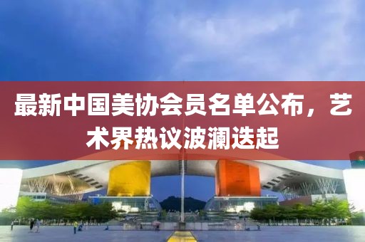 最新中國美協(xié)會(huì)員名單公布，藝術(shù)界熱議波瀾迭起