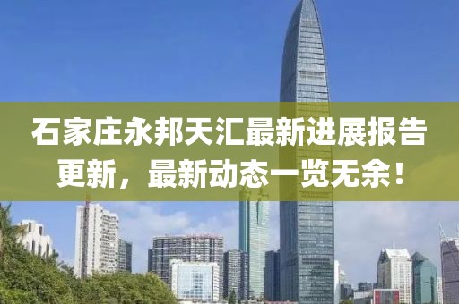 石家莊永邦天匯最新進(jìn)展報(bào)告更新，最新動(dòng)態(tài)一覽無余！