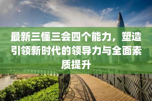 最新三懂三會(huì)四個(gè)能力，塑造引領(lǐng)新時(shí)代的領(lǐng)導(dǎo)力與全面素質(zhì)提升