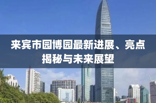 來賓市園博園最新進展、亮點揭秘與未來展望