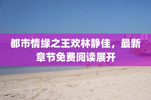 都市情緣之王歡林靜佳，最新章節(jié)免費(fèi)閱讀展開