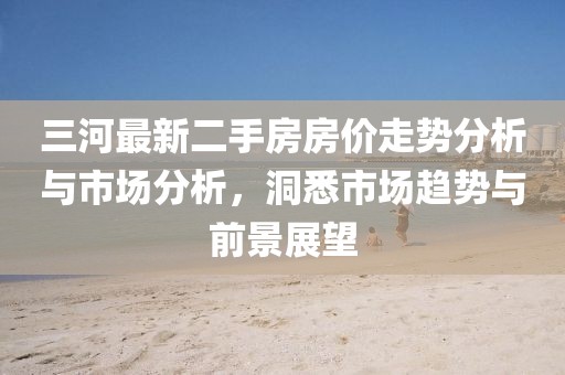 三河最新二手房房?jī)r(jià)走勢(shì)分析與市場(chǎng)分析，洞悉市場(chǎng)趨勢(shì)與前景展望