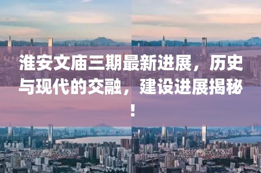 淮安文廟三期最新進(jìn)展，歷史與現(xiàn)代的交融，建設(shè)進(jìn)展揭秘！