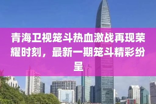 青海衛(wèi)視籠斗熱血激戰(zhàn)再現(xiàn)榮耀時(shí)刻，最新一期籠斗精彩紛呈