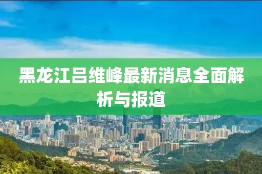 黑龍江呂維峰最新消息全面解析與報(bào)道