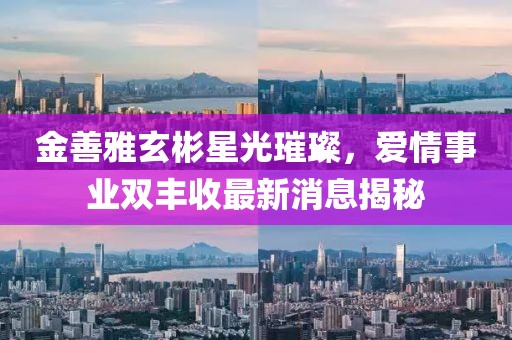 金善雅玄彬星光璀璨，愛情事業(yè)雙豐收最新消息揭秘