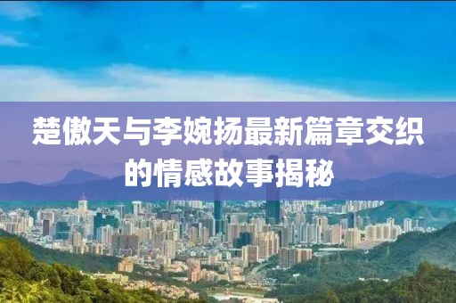 楚傲天與李婉揚(yáng)最新篇章交織的情感故事揭秘