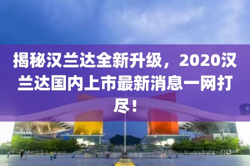 揭秘漢蘭達(dá)全新升級(jí)，2020漢蘭達(dá)國(guó)內(nèi)上市最新消息一網(wǎng)打盡！
