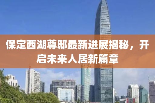 保定西湖尊邸最新進(jìn)展揭秘，開啟未來人居新篇章
