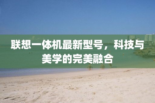 聯(lián)想一體機最新型號，科技與美學的完美融合
