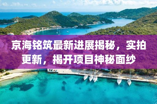京海銘筑最新進展揭秘，實拍更新，揭開項目神秘面紗