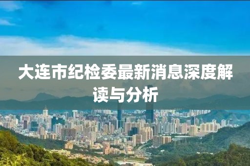 大連市紀(jì)檢委最新消息深度解讀與分析