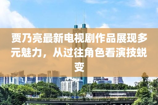 賈乃亮最新電視劇作品展現(xiàn)多元魅力，從過往角色看演技蛻變