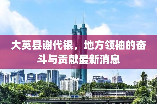 大英縣謝代銀，地方領(lǐng)袖的奮斗與貢獻最新消息