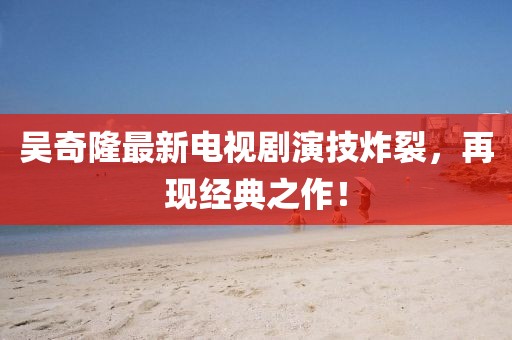 吳奇隆最新電視劇演技炸裂，再現(xiàn)經(jīng)典之作！