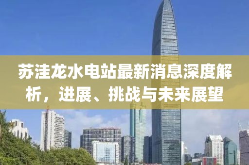 蘇洼龍水電站最新消息深度解析，進展、挑戰(zhàn)與未來展望