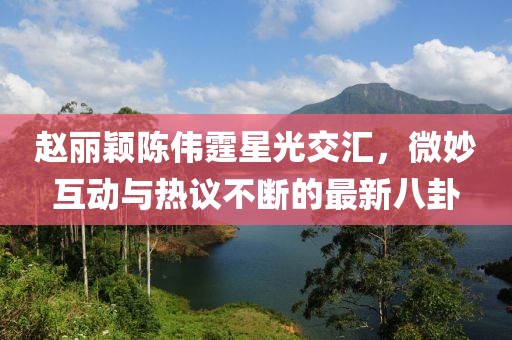 趙麗穎陳偉霆星光交匯，微妙互動(dòng)與熱議不斷的最新八卦