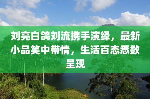 劉亮白鴿劉流攜手演繹，最新小品笑中帶情，生活百態(tài)悉數(shù)呈現(xiàn)