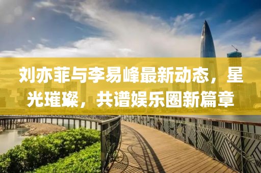 劉亦菲與李易峰最新動(dòng)態(tài)，星光璀璨，共譜娛樂(lè)圈新篇章