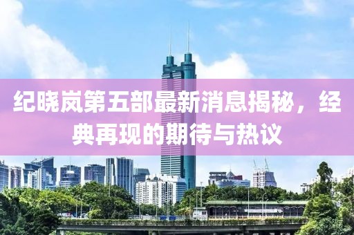 紀(jì)曉嵐第五部最新消息揭秘，經(jīng)典再現(xiàn)的期待與熱議