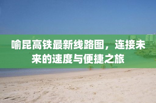喻昆高鐵最新線路圖，連接未來的速度與便捷之旅