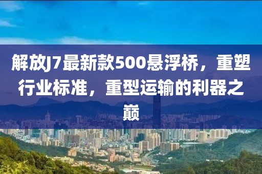解放J7最新款500懸浮橋，重塑行業(yè)標(biāo)準(zhǔn)，重型運(yùn)輸?shù)睦髦畮p
