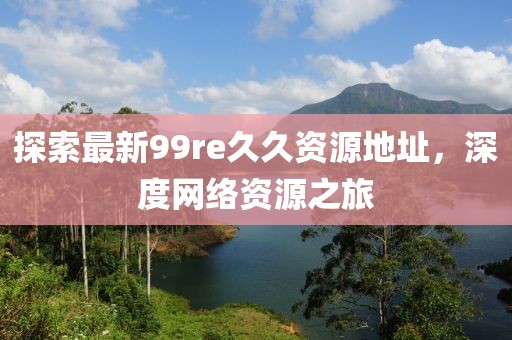 探索最新99re久久資源地址，深度網(wǎng)絡(luò)資源之旅
