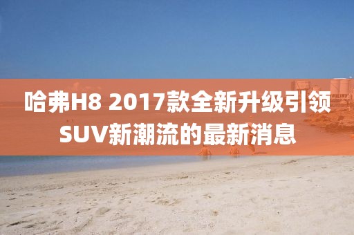 哈弗H8 2017款全新升級(jí)引領(lǐng)SUV新潮流的最新消息