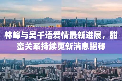 林峰與吳千語愛情最新進(jìn)展，甜蜜關(guān)系持續(xù)更新消息揭秘