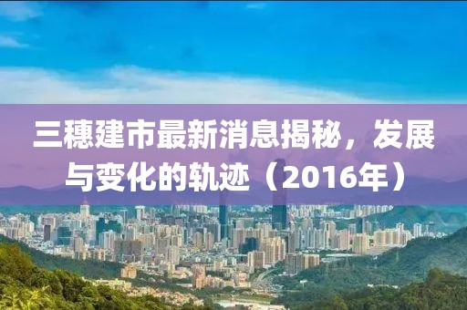 三穗建市最新消息揭秘，發(fā)展與變化的軌跡（2016年）