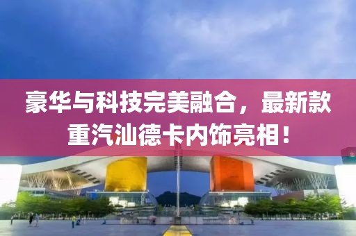 豪華與科技完美融合，最新款重汽汕德卡內(nèi)飾亮相！