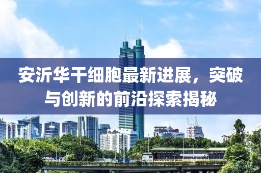 安沂華干細(xì)胞最新進(jìn)展，突破與創(chuàng)新的前沿探索揭秘