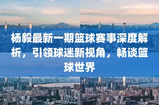 楊毅最新一期籃球賽事深度解析，引領(lǐng)球迷新視角，暢談籃球世界