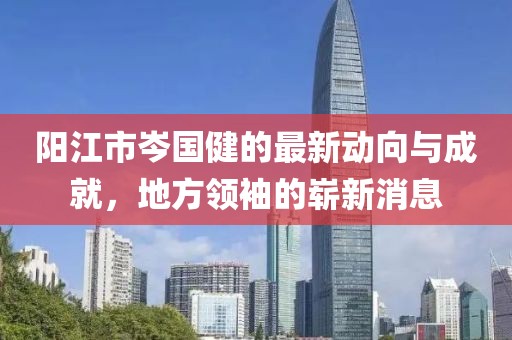 陽江市岑國健的最新動(dòng)向與成就，地方領(lǐng)袖的嶄新消息