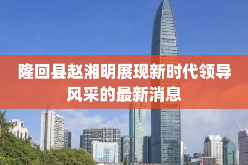 隆回縣趙湘明展現(xiàn)新時(shí)代領(lǐng)導(dǎo)風(fēng)采的最新消息