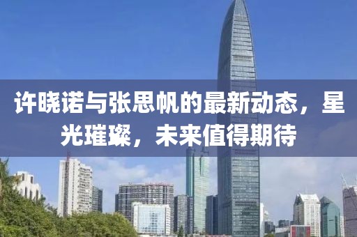 許曉諾與張思帆的最新動(dòng)態(tài)，星光璀璨，未來(lái)值得期待