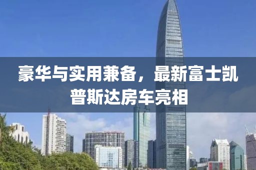 豪華與實用兼?zhèn)?，最新富士凱普斯達房車亮相