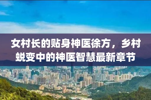 女村長(zhǎng)的貼身神醫(yī)徐方，鄉(xiāng)村蛻變中的神醫(yī)智慧最新章節(jié)