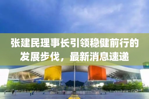 張建民理事長(zhǎng)引領(lǐng)穩(wěn)健前行的發(fā)展步伐，最新消息速遞